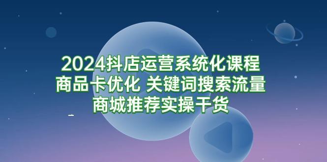 (9438期)2024抖店运营系统化课程：商品卡优化 关键词搜索流量商城推荐实操干货-云创网