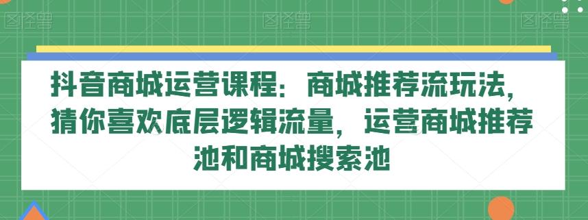抖音商城运营课程：商城推荐流玩法，猜你喜欢底层逻辑流量，运营商城推荐池和商城搜索池-云创网