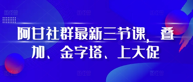 阿甘社群最新三节课，叠加、金字塔、上大促-云创网